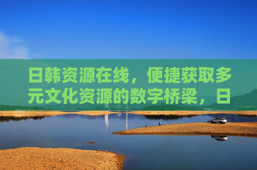 日韩资源在线,便捷获取多元文化资源的数字桥梁,日韩资源数字桥梁,多元文化便捷获取 日韩资源在线,便捷获取多元文化资源的数字桥梁,日韩资源数字桥梁,多元文化便捷获取