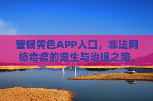 警惕黄色APP入口,非法网络毒瘤的滋生与治理之路,警惕黄色APP入口,非法网络毒瘤的滋生与治理之路 警惕黄色APP入口,非法网络毒瘤的滋生与治理之路,警惕黄色APP入口,非法网络毒瘤的滋生与治理之路
