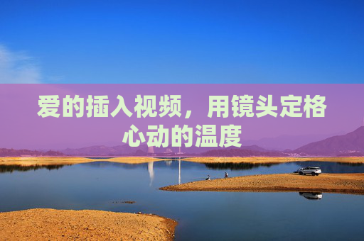 爱的插入视频,用镜头定格心动的温度 爱的插入视频,用镜头定格心动的温度