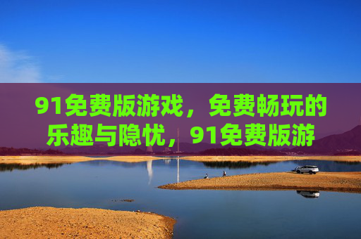 91免费版游戏，免费畅玩的乐趣与隐忧，91免费版游戏，免费畅玩的乐趣与隐忧