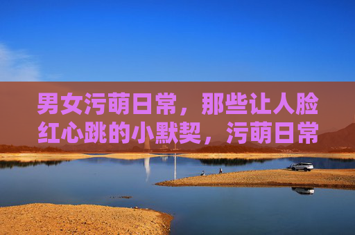 男女污萌日常,那些让人脸红心跳的小默契,污萌日常,男女心跳小默契 男女污萌日常,那些让人脸红心跳的小默契,污萌日常,男女心跳小默契