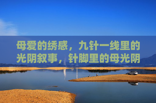 母爱的绣感,九针一线里的光阴叙事,针脚里的母光阴 母爱的绣感,九针一线里的光阴叙事,针脚里的母光阴