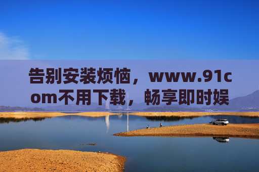 告别安装烦恼，www.91com不用下载，畅享即时娱乐新体验，www.91com免下载畅享即时娱乐新体验