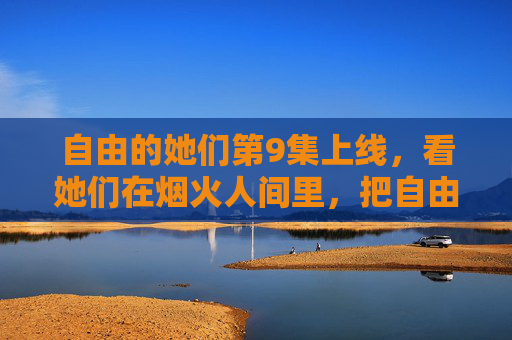 自由的她们第9集上线，看她们在烟火人间里，把自由活成光