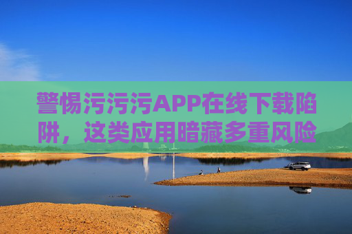 警惕污污污APP在线下载陷阱,这类应用暗藏多重风险!警惕污污污APP在线下载陷阱,暗藏多重风险! 警惕污污污APP在线下载陷阱,这类应用暗藏多重风险!警惕污污污APP在线下载陷阱,暗藏多重风险!