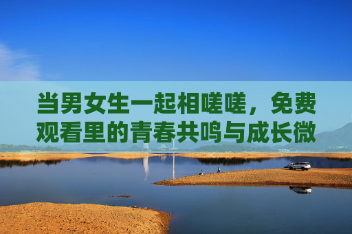 当男女生一起相嗟嗟,免费观看里的青春共鸣与成长微光,青春共鸣,男女生共赏的成长微光 当男女生一起相嗟嗟,免费观看里的青春共鸣与成长微光,青春共鸣,男女生共赏的成长微光