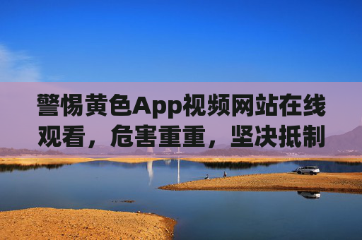 警惕黄色App视频网站在线观看，危害重重，坚决抵制！黄色App视频网站在线观看危害重重，坚决抵制！
