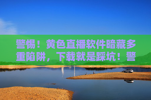 警惕！黄色直播软件暗藏多重陷阱，下载就是踩坑！警惕！黄色直播软件暗藏多重陷阱，下载就是踩坑！