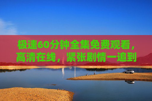 极速60分钟全集免费观看,高清在线,紧张剧情一追到底!极速60分钟全集免费高清在线,紧张剧情一追到底 极速60分钟全集免费观看,高清在线,紧张剧情一追到底!极速60分钟全集免费高清在线,紧张剧情一追到底