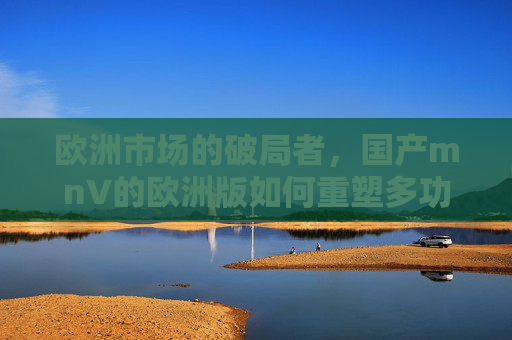 欧洲市场的破局者,国产mnV的欧洲版如何重塑多功能车格局?国产mnV欧洲版,重塑欧洲多功能车格局的破局者 欧洲市场的破局者,国产mnV的欧洲版如何重塑多功能车格局?国产mnV欧洲版,重塑欧洲多功能车格局的破局者