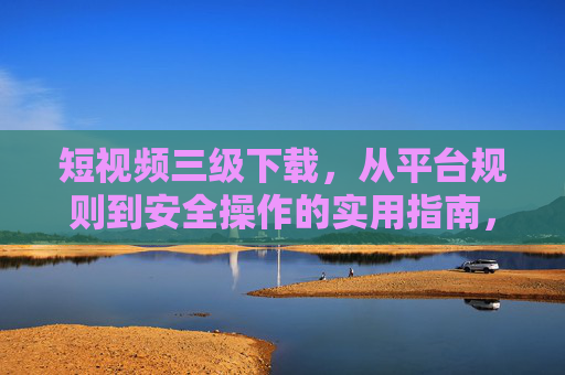 短视频三级下载,从平台规则到安全操作的实用指南,短视频三级下载,从平台规则到安全操作的实用指南 短视频三级下载,从平台规则到安全操作的实用指南,短视频三级下载,从平台规则到安全操作的实用指南