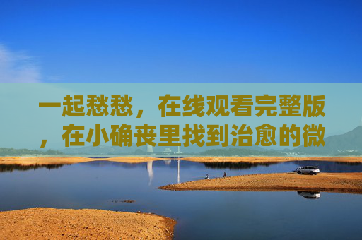 一起愁愁，在线观看完整版，在小确丧里找到治愈的微光，一起愁愁，小确丧里的治愈微光