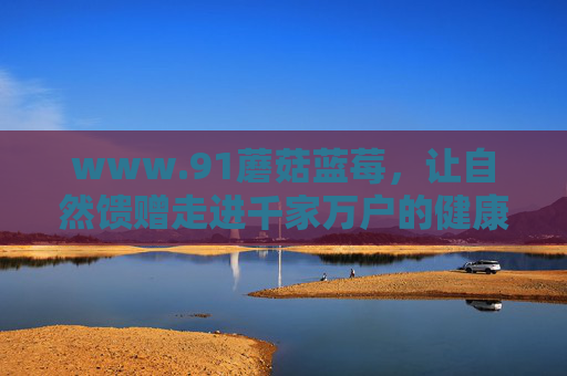 www.91蘑菇蓝莓，让自然馈赠走进千家万户的健康食光，91蘑菇蓝莓，自然馈赠的健康食光入户