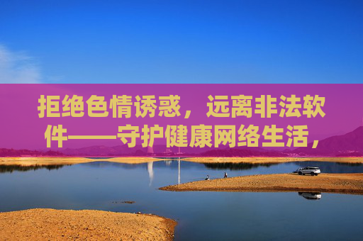 拒绝色情诱惑，远离非法软件——守护健康网络生活，拒绝色情诱惑，远离非法软件——守护健康网络生活