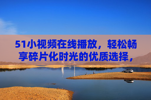 51小视频在线播放,轻松畅享碎片化时光的优质选择,51小视频在线播放,碎片化时光优质之选 51小视频在线播放,轻松畅享碎片化时光的优质选择,51小视频在线播放,碎片化时光优质之选