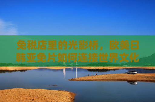 免税店里的光影桥,欧美日韩亚免片如何连接世界文化,免税店光影桥,欧美日韩亚免片连接世界文化 免税店里的光影桥,欧美日韩亚免片如何连接世界文化,免税店光影桥,欧美日韩亚免片连接世界文化