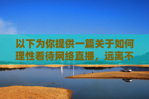 以下为你提供一篇关于如何理性看待网络直播,远离不良诱惑的正面文章,希望能引导正确的价值观,理性直播观,远离诱惑守正心 以下为你提供一篇关于如何理性看待网络直播,远离不良诱惑的正面文章,希望能引导正确的价值观,理性直播观,远离诱惑守正心