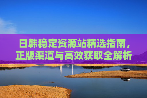 日韩稳定资源站精选指南,正版渠道与高效获取全解析,日韩稳定资源站精选指南,正版渠道与高效获取全解析 日韩稳定资源站精选指南,正版渠道与高效获取全解析,日韩稳定资源站精选指南,正版渠道与高效获取全解析
