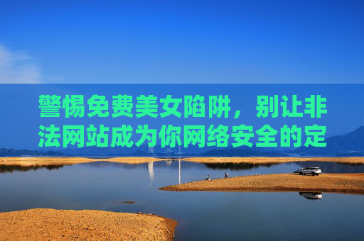 警惕免费美女陷阱，别让非法网站成为你网络安全的定时炸弹，警惕免费美女陷阱，非法网站成网络安全定时炸弹