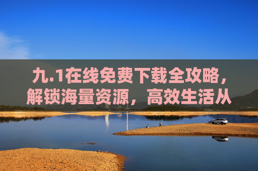 九.1在线免费下载全攻略，解锁海量资源，高效生活从此开始，九.1在线免费下载全攻略，解锁海量资源，高效生活从此开始