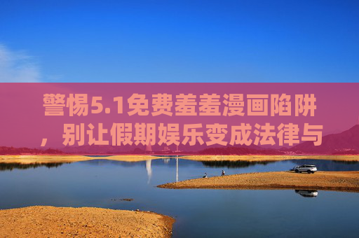 警惕5.1免费羞羞漫画陷阱，别让假期娱乐变成法律与道德的雷区，警惕5.1免费羞羞漫画陷阱，别让假期娱乐滑向法律道德雷区