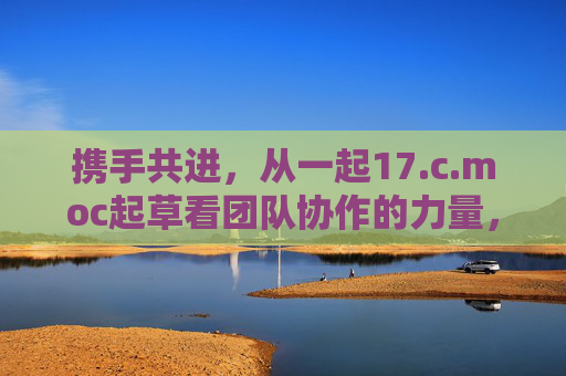 携手共进，从一起17.c.moc起草看团队协作的力量，17.c.moc起草，团队协作的力量