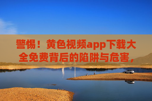 警惕！黄色视频app下载大全免费背后的陷阱与危害，警惕！黄色视频app免费下载大全背后的陷阱与危害