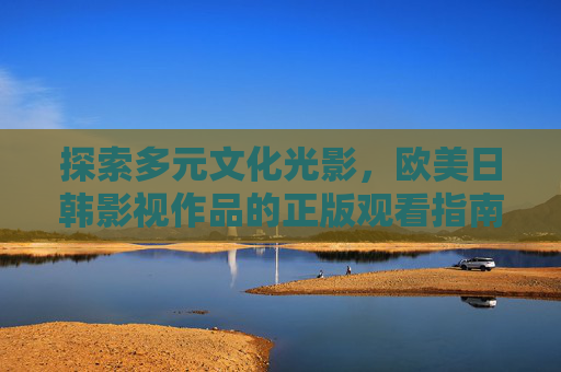 探索多元文化光影，欧美日韩影视作品的正版观看指南，多元文化影视欧美日韩正版观看指南