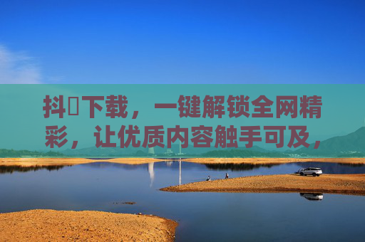 抖抈下载，一键解锁全网精彩，让优质内容触手可及，抖抈下载，一键解锁全网精彩，优质内容触手可及