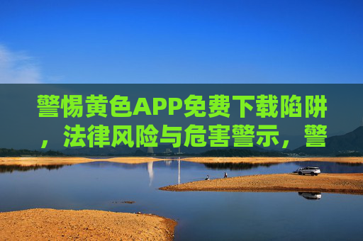 警惕黄色APP免费下载陷阱，法律风险与危害警示，警惕免费下载黄色APP，法律风险与危害警示