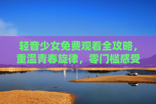 轻音少女免费观看全攻略，重温青春旋律，零门槛感受校园音乐梦想，轻音少女免费观看全攻略，零门槛重温校园音乐梦想