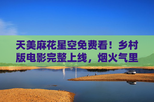 天美麻花星空免费看！乡村版电影完整上线，烟火气里的温暖故事，天美麻花星空免费看，乡村烟火气里的温暖电影