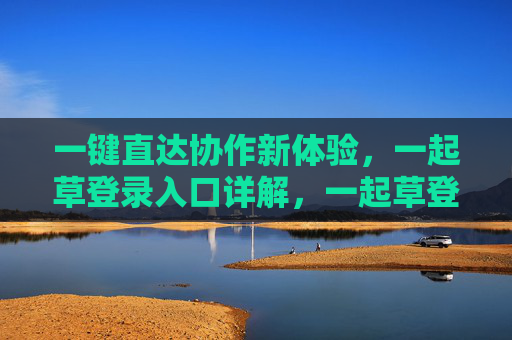 一键直达协作新体验,一起草登录入口详解,一起草登录入口,一键直达协作新体验详解 一键直达协作新体验,一起草登录入口详解,一起草登录入口,一键直达协作新体验详解