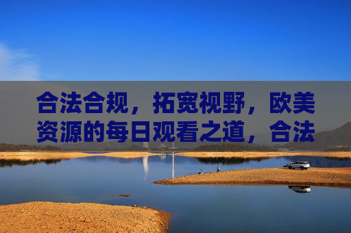 合法合规，拓宽视野，欧美资源的每日观看之道，合法合规欧美资源每日观看，拓宽视野的实用之道