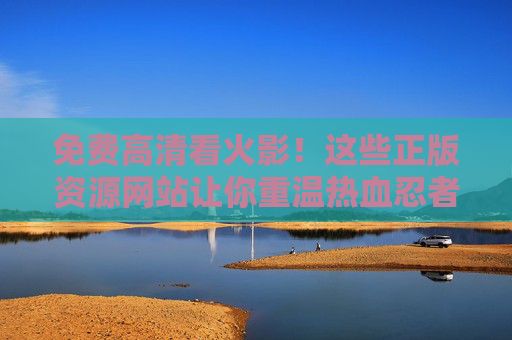 免费高清看火影！这些正版资源网站让你重温热血忍者世界，免费高清正版看火影！重温热血忍者世界的资源网站