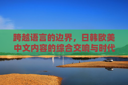 跨越语言的边界，日韩欧美中文内容的综合交响与时代共鸣，跨语言交响，多国内容的时代共鸣