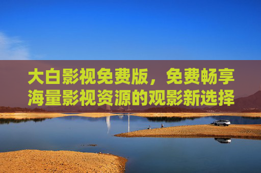 大白影视免费版，免费畅享海量影视资源的观影新选择，大白影视免费版，免费畅享海量影视资源的观影新选择