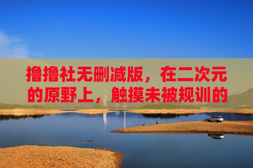撸撸社无删减版,在二次元的原野上,触摸未被规训的创作温度,撸撸社无删减,二次元原野上的未驯创作温度 撸撸社无删减版,在二次元的原野上,触摸未被规训的创作温度,撸撸社无删减,二次元原野上的未驯创作温度