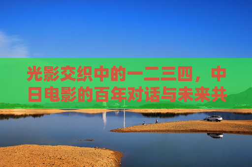 光影交织中的一二三四,中日电影的百年对话与未来共鸣,光影交织,中日电影百年对话与未来共鸣 光影交织中的一二三四,中日电影的百年对话与未来共鸣,光影交织,中日电影百年对话与未来共鸣