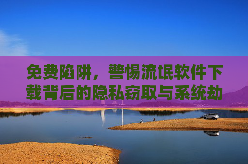 免费陷阱,警惕流氓软件下载背后的隐私窃取与系统劫持,免费陷阱,警惕流氓软件下载背后的隐私窃取与系统劫持 免费陷阱,警惕流氓软件下载背后的隐私窃取与系统劫持,免费陷阱,警惕流氓软件下载背后的隐私窃取与系统劫持