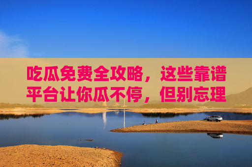 吃瓜免费全攻略，这些靠谱平台让你瓜不停，但别忘理性吃，吃瓜免费全攻略，靠谱平台瓜不停，理性吃瓜别忘