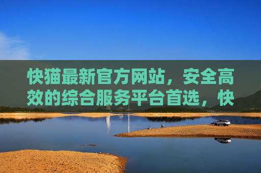 快猫最新官方网站，安全高效的综合服务平台首选，快猫最新官方网站，安全高效综合服务平台首选