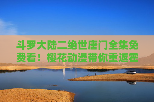 斗罗大陆二绝世唐门全集免费看!樱花动漫带你重返霍雨浩的奇幻冒险,樱花动漫免费看斗罗大陆二绝世唐门霍雨浩奇幻冒险 斗罗大陆二绝世唐门全集免费看!樱花动漫带你重返霍雨浩的奇幻冒险,樱花动漫免费看斗罗大陆二绝世唐门霍雨浩奇幻冒险