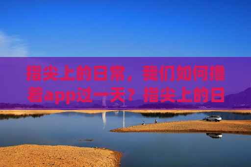 指尖上的日常,我们如何撸着app过一天?指尖上的日常,撸着app的一天 指尖上的日常,我们如何撸着app过一天?指尖上的日常,撸着app的一天