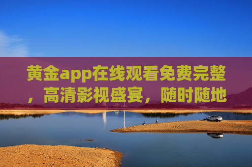 黄金app在线观看免费完整，高清影视盛宴，随时随地畅享无阻，黄金app，免费高清影视盛宴，随时随地畅享无阻