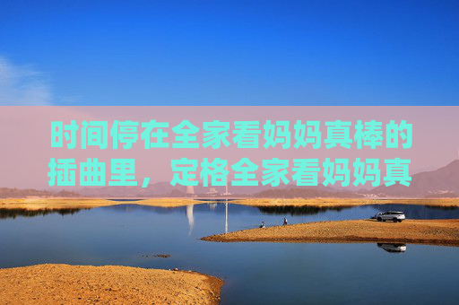 时间停在全家看妈妈真棒的插曲里,定格全家看妈妈真棒的温馨插曲 时间停在全家看妈妈真棒的插曲里,定格全家看妈妈真棒的温馨插曲