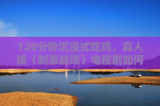 120分钟沉浸式吃鸡，真人版〈刺激战场〉电视剧如何引爆肾上腺素？沉浸式真人版刺激战场120分钟吃鸡引爆肾上腺素