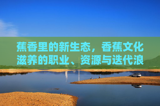 蕉香里的新生态，香蕉文化滋养的职业、资源与迭代浪潮，蕉香新生态，香蕉文化滋养的职业资源迭代浪潮