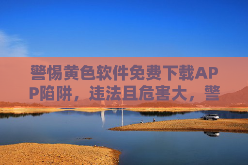警惕黄色软件免费下载APP陷阱,违法且危害大,警惕黄色软件免费下载APP陷阱,违法危害大 警惕黄色软件免费下载APP陷阱,违法且危害大,警惕黄色软件免费下载APP陷阱,违法危害大