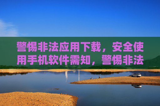 警惕非法应用下载,安全使用手机软件需知,警惕非法应用下载,安全使用手机软件需知 警惕非法应用下载,安全使用手机软件需知,警惕非法应用下载,安全使用手机软件需知